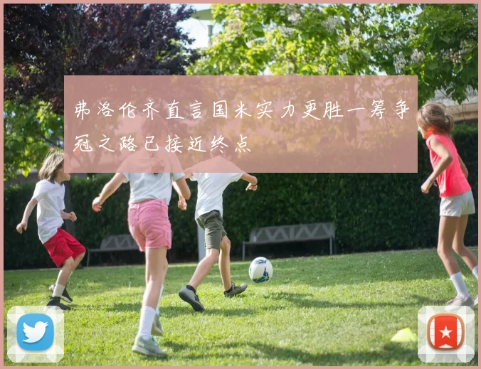 弗洛伦齐直言国米实力更胜一筹争冠之路已接近终点