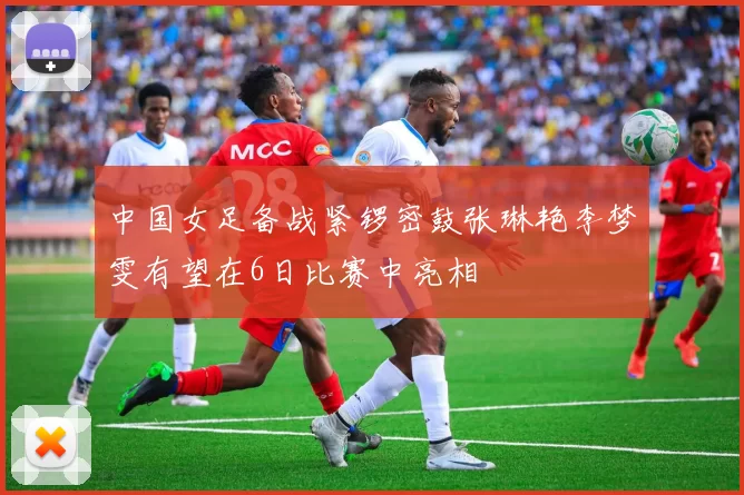 中国女足备战紧锣密鼓张琳艳李梦雯有望在6日比赛中亮相