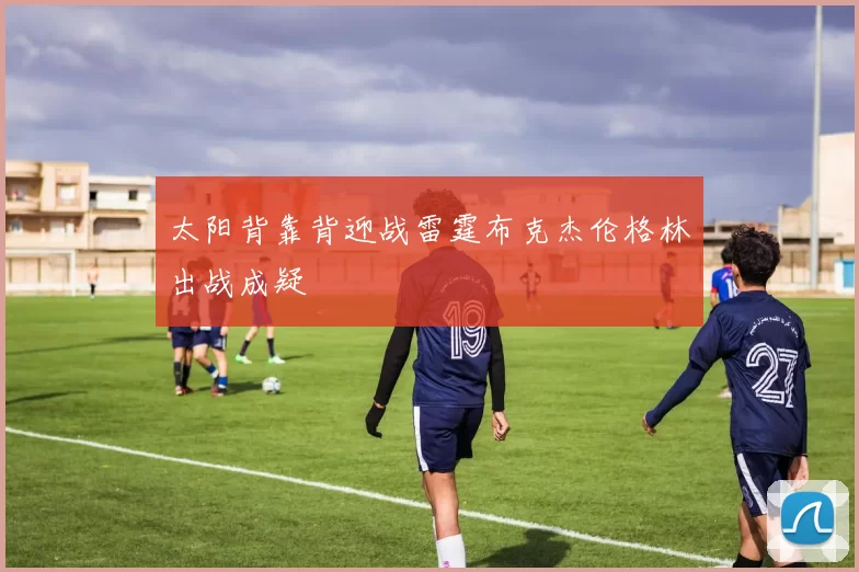 太阳背靠背迎战雷霆布克杰伦格林出战成疑