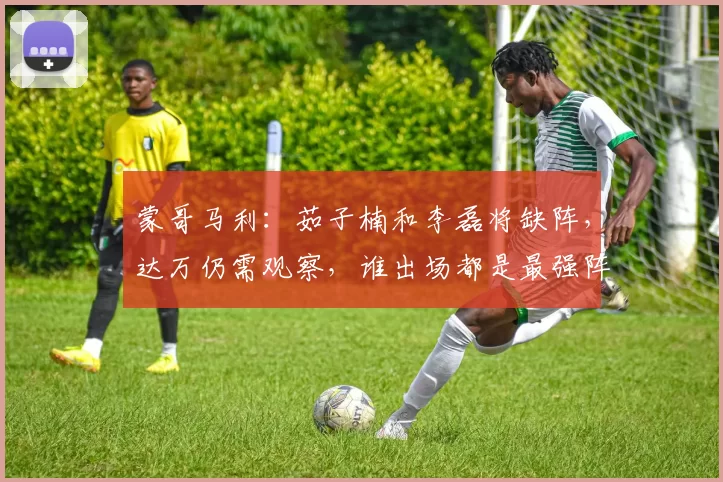 蒙哥马利：茹子楠和李磊将缺阵，达万仍需观察，谁出场都是最强阵