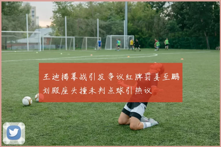 王迪揭幕战引发争议红牌罚姜至鹏刘殿座头撞未判点球引热议