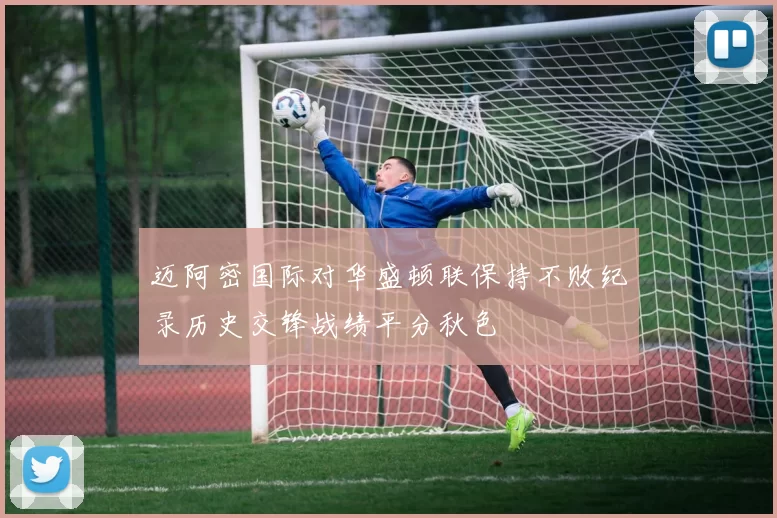 迈阿密国际对华盛顿联保持不败纪录历史交锋战绩平分秋色