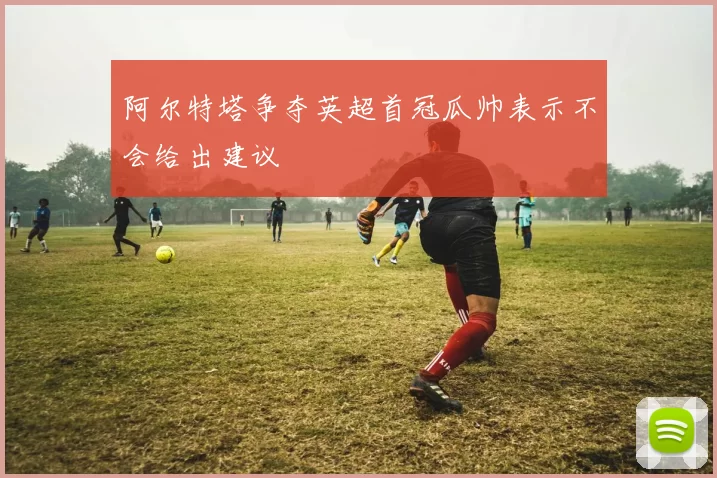 阿尔特塔争夺英超首冠瓜帅表示不会给出建议