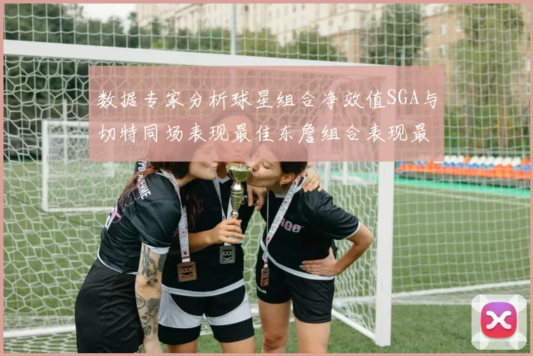 数据专家分析球星组合净效值SGA与切特同场表现最佳东詹组合表现最差