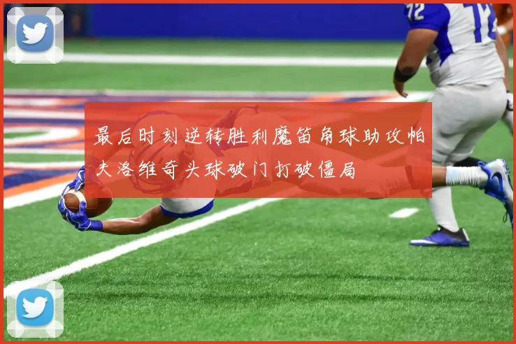 最后时刻逆转胜利魔笛角球助攻帕夫洛维奇头球破门打破僵局
