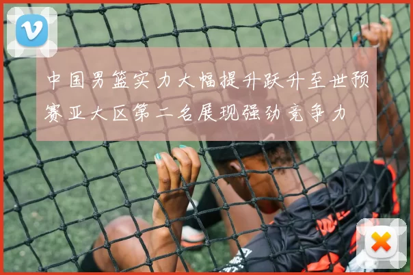 中国男篮实力大幅提升跃升至世预赛亚大区第二名展现强劲竞争力