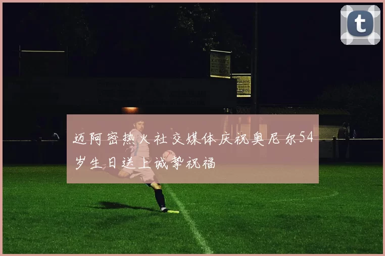 迈阿密热火社交媒体庆祝奥尼尔54岁生日送上诚挚祝福