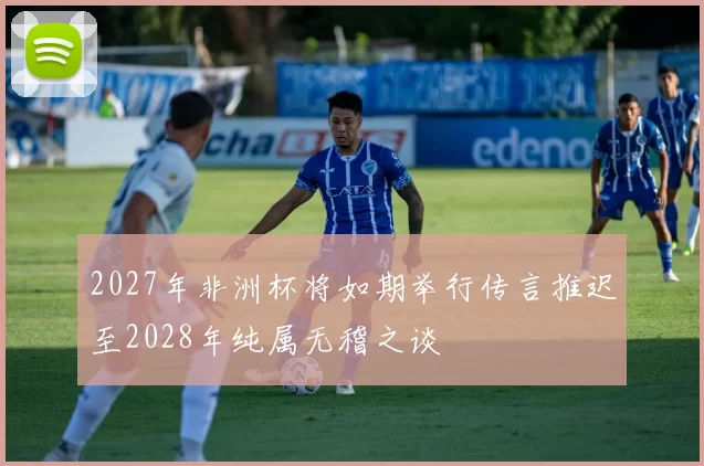 2027年非洲杯将如期举行传言推迟至2028年纯属无稽之谈