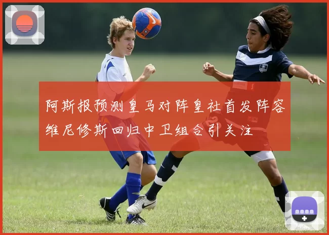 阿斯报预测皇马对阵皇社首发阵容维尼修斯回归中卫组合引关注