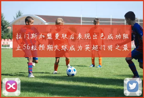 拉门斯加盟曼联后表现出色成功阻止56粒预期失球成为英超门将之最