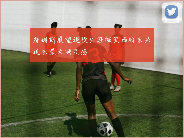 詹姆斯展望退役生涯微笑面对未来追求最大满足感