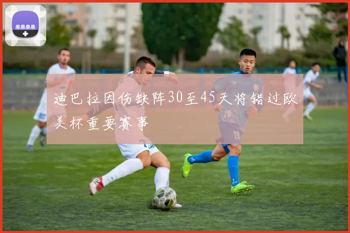 迪巴拉因伤缺阵30至45天将错过欧美杯重要赛事
