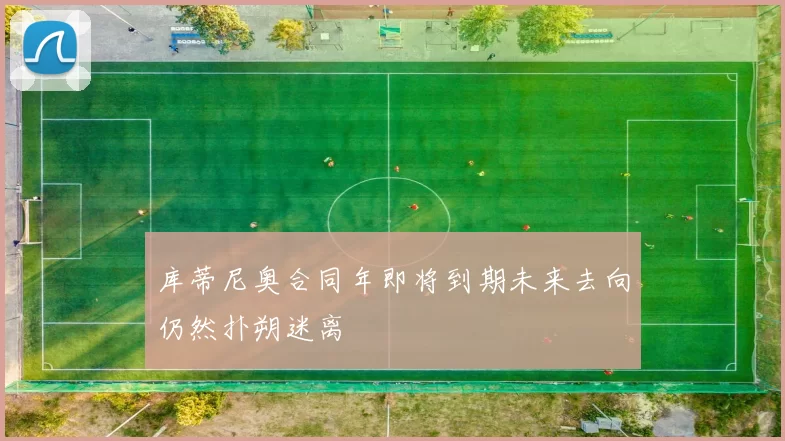 库蒂尼奥合同年即将到期未来去向仍然扑朔迷离