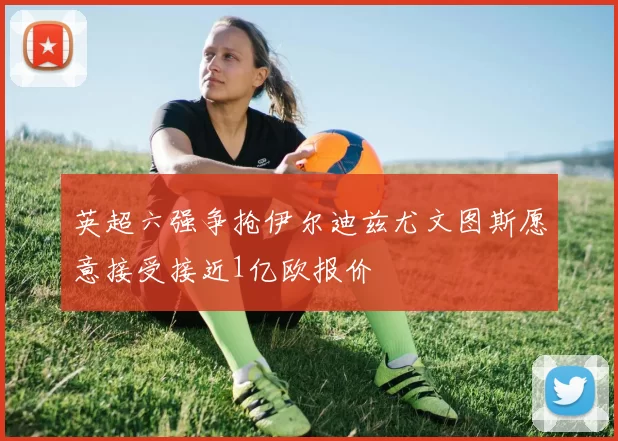 英超六强争抢伊尔迪兹尤文图斯愿意接受接近1亿欧报价