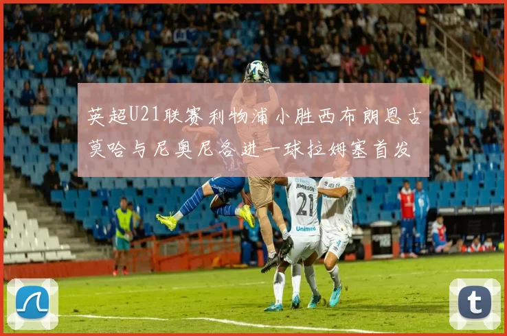 英超U21联赛利物浦小胜西布朗恩古莫哈与尼奥尼各进一球拉姆塞首发出战