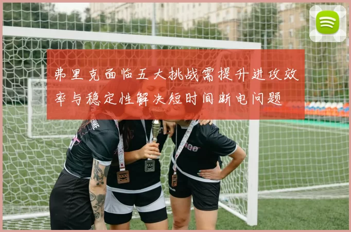 弗里克面临五大挑战需提升进攻效率与稳定性解决短时间断电问题